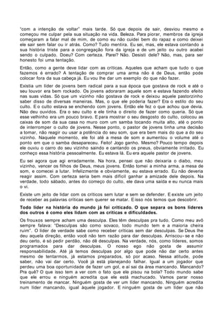 “com a intenção de voltar” mais tarde. Só que depois de sair, desviou mesmo e
começou me culpar pela sua situação na vida. Beleza. Para piorar, membros da igreja
começaram a falar mal de mim, de como eu não cuidei bem do rapaz e como deixei
ele sair sem falar ou ir atrás. Como? Tudo mentira. Eu sei, mas, ele estava contando a
sua história triste para a congregação fora da igreja e de um jeito ou outro acabei
sendo o culpado. Doeu? Com certeza. Parei? Não. Desisti dele? Não, mas, para ser
honesto foi uma tentação.
Então, como a gente deve lidar com as críticas. Aqueles que acham que tudo o que
fazemos é errado? A tentação de comprar uma arma não é de Deus, então pode
colocar fora da sua cabeça já. Eu vou lhe dar um exemplo do que não fazer.
Existia um líder de jovens bem radical para a sua época que gostava de rock e até o
seu louvor era bem rockado. Os jovens adoraram aquele som e estava fazendo efeito
nas suas vidas. Só que um vizinho não gostava de rock e deixou aquele pastorzinho
saber disso de diversas maneiras. Mas, o que ele poderia fazer? Era o estilo do seu
culto. E o culto estava se enchendo com jovens. Então ele fez o que achou que devia.
Não deu ouvidos. Era o seu culto e ele tinha o direito de fazer como queria. Só que
esse velhinho era um pouco bravo. E para mostrar o seu desgosto do culto, colocou as
caixas de som da sua casa no muro com um samba tocando muita alto, até o ponto
de interromper o culto de jovens. Nesse ponto, o pastor de jovens tinha uma decisão
a tomar, não reagir ou usar a potência do seu som, que era bem mais do que a do seu
vizinho. Naquele momento, ele foi até a mesa de som e aumentou o volume até o
ponto em que o samba desapareceu. Feito! Jogo ganho. Mesmo? Pouco tempo depois
ele ouviu o carro do seu vizinho saindo e cantando os pneus, obviamente irritado. Eu
conheço essa história pessoalmente. Eu estava lá. Eu era aquele pastor de jovens.
Eu sei agora que agi erradamente. Na hora, pensei que não deixaria o diabo, meu
vizinho, vencer os filhos de Deus, meus jovens. Então tomei a minha arma, a mesa de
som, e comecei a lutar. Infelizmente e obviamente, eu estava errado. Eu não deveria
reagir assim. Com certeza seria bem mais difícil ganhar a amizade dele depois. Na
verdade, todo sábado, antes do começo do culto, ele dava uma saída e eu nunca mais
o vi.
Existe um jeito de lidar com os críticos sem lutar e sem se defender. E existe um jeito
de receber as palavras críticas sem querer se matar. E isso nós temos que descobrir.
Todo líder na história do mundo já foi criticado. O que separa os bons líderes
dos outros é como eles lidam com as críticas e dificuldades.
Os frouxos sempre acham uma desculpa. Eles têm desculpas pra tudo. Como meu avô
sempre falava: “Desculpas são como sovaco, todo mundo tem e a maioria cheira
ruim”. O líder de verdade sabe como receber críticas sem dar desculpas. Se Deus lhe
deu aquela direção, então você não tem razão para dar desculpas. Arriscou- se e não
deu certo, é só pedir perdão, não dê desculpas. Na verdade, nós, como líderes, somos
programados para dar desculpas. O nosso ego não gosta de assumir
responsabilidade. Até já temos desculpas por algo que pode não dar certo antes
mesmo de tentarmos, já estamos preparados, só por acaso. Nessa atitude, pode
saber, não vai dar certo. Você já está planejando falhar. Igual a um jogador que
perdeu uma boa oportunidade de fazer um gol, e aí sai da área mancando. Mancando?
Pra quê? O que isso tem a ver com o fato que ele pisou na bola? Todo mundo sabe
que ele errou e ninguém acredita que ele está machucado. Vamos parar nosso
treinamento de mancar. Ninguém gosta de ver um líder mancando. Ninguém acredita
num líder mancando, igual àquele jogador. E ninguém gosta de um líder que não
 