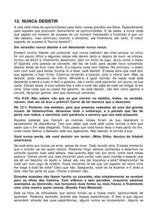 12. NUNCA DESISTIR
A vida está cheia de oportunidades para fazer coisas grandes pra Deus. Especialmente
para aqueles que procuram diariamente as oportunidades. E, às vezes, a única coisa
que separa um homem de sucesso de um homem fracassado e frustrado é que um
não desistiu, mas continuou lutando e tentando, até finalmente dar certo. O maior
segredo do sucesso é “Nunca desistir!”.
Um vencedor nunca desiste e um desistente nunca vence.
Existem muitos líderes, em potencial, que nunca realizam seu total porque no início
foi um pouco difícil e algumas coisas não deram certo e, depois de ouvir as críticas,
tornou- se difícil e, finalmente desistiram, bem no início do jogo. Já viu como o diabo
é? Quando uma pessoa se converte, ele faz de tudo para aquele novo convertido
desista antes de ficar mais forte. É a mesma coisa com líderes. No princípio, o diabo
vem com tudo para tentar frustrá- lo e fazer você desistir. É nessa hora que você tem
que agüentar e ficar firme. Continue tentando e lutando, pois a vitória vem. Mas, se
desiste, pode esquecer da vitória. Ministério é igual corrida. Às vezes você está
descendo a serra e tudo é fácil e gostoso, até o vento está soprando um pouco na sua
costa. Outras vezes, é uma subida feia e reta e você não sabe se você vai chegar lá em
cima. Uma coisa que eu posso lhe garantir, se você desistir, não tem como ganhar a
corrida. Se quiser ganhar, tem que continuar correndo.
1Co 9:24; Não sabeis vós que os que correm no estádio, todos, na verdade,
correm, mas um só leva o prêmio? Correi de tal maneira que o alcanceis.
Hb 12:1; Portanto nós também, pois que estamos rodeados de uma tão grande
nuvem de testemunhas, deixemos todo o embaraço, e o pecado que tão de
perto nos rodeia, e corramos com paciência a carreira que nos está proposta,
Aquelas pessoas que fizeram as maiores coisas foram as que rejeitaram o
pensamento de desistência. Tem que saber que você está numa corrida e tem que
saber que o fim está chegando. Todo passo que você tomar leva- o mais perto do fim,
onde nosso Senhor e Salvador está nos esperando. Não desista. A corrida é sua.
Você nunca perde, até você desistir em tentar. (Mike Ditka, técnico de futebol
americano)
Se você acha que nunca vai errar, pense de novo. Todo mundo erra. É nesse momento
que o mundo vai ver quem somos. Podemos fingir sermos confiantes e estarmos no
controle quando tudo está beleza, mas quando algo cair por terra, como será nossa
postura. Vamos correr pra casa chorando para contar tudo para mamãe e esperar que
ela dê um beijinho no dodói e, talvez até, nos dar biscoitos e leite? Misericórdia! Se
você cair num jogo de futebol, ficará chorando lá até que um jogador do outro time
lhe traga a bola de volta? Claro que não. Sangrando, você vai se levantar e ir atrás a
bola. Isso faz parte do jogo. Chorar e desistir não.
Grandes ocasiões não fazem heróis ou covardes, elas simplesmente se revelam
para os olhos dos homens. Com silêncio e sem perceber, enquanto estamos
acordados ou dormindo, nos tornamos mais fortes ou mais fracos, e finalmente
uma crise mostra quem somos. (Brooke Foss Westcott)
Está na hora da dificuldade que temos tornar- se a nossa maior oportunidade de
aprender. Podemos aprender através das nossas experiências. O fato é que alguns
aprendem através das suas experiências, alguns nunca se recuperaram. Alguns se
 