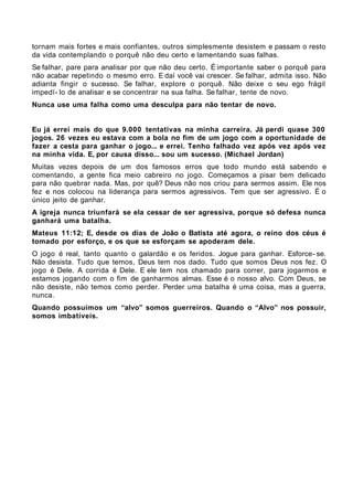 tornam mais fortes e mais confiantes, outros simplesmente desistem e passam o resto
da vida contemplando o porquê não deu certo e lamentando suas falhas.
Se falhar, pare para analisar por que não deu certo. É importante saber o porquê para
não acabar repetindo o mesmo erro. E daí você vai crescer. Se falhar, admita isso. Não
adianta fingir o sucesso. Se falhar, explore o porquê. Não deixe o seu ego frágil
impedí- lo de analisar e se concentrar na sua falha. Se falhar, tente de novo.
Nunca use uma falha como uma desculpa para não tentar de novo.


Eu já errei mais do que 9.000 tentativas na minha carreira. Já perdi quase 300
jogos. 26 vezes eu estava com a bola no fim de um jogo com a oportunidade de
fazer a cesta para ganhar o jogo... e errei. Tenho falhado vez após vez após vez
na minha vida. E, por causa disso... sou um sucesso. (Michael Jordan)
Muitas vezes depois de um dos famosos erros que todo mundo está sabendo e
comentando, a gente fica meio cabreiro no jogo. Começamos a pisar bem delicado
para não quebrar nada. Mas, por quê? Deus não nos criou para sermos assim. Ele nos
fez e nos colocou na liderança para sermos agressivos. Tem que ser agressivo. É o
único jeito de ganhar.
A igreja nunca triunfará se ela cessar de ser agressiva, porque só defesa nunca
ganhará uma batalha.
Mateus 11:12; E, desde os dias de João o Batista até agora, o reino dos céus é
tomado por esforço, e os que se esforçam se apoderam dele.
O jogo é real, tanto quanto o galardão e os feridos. Jogue para ganhar. Esforce- se.
Não desista. Tudo que temos, Deus tem nos dado. Tudo que somos Deus nos fez. O
jogo é Dele. A corrida é Dele. E ele tem nos chamado para correr, para jogarmos e
estamos jogando com o fim de ganharmos almas. Esse é o nosso alvo. Com Deus, se
não desiste, não temos como perder. Perder uma batalha é uma coisa, mas a guerra,
nunca.
Quando possuímos um “alvo” somos guerreiros. Quando o “Alvo” nos possuir,
somos imbatíveis.
 