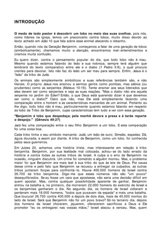 INTRODUÇÃO

O medo de todo pastor é descobrir um lobo no meio das suas ovelhas , pois nós,
como líderes na igreja, temos um preconceito contra lobos, muito disso devido ao
texto achado em João 10 que fala sobre esse animal atacando o rebanho.
Então, quando nós da Geração Benjamim, começamos a falar de uma geração de lobos
(simbolicamente), chamamos muito a atenção, encontramos mal- entendimentos e
criamos muita confusão.
Eu quero dizer, contra o pensamento popular do dia, que todo lobo não é mau.
Mesmo quando estamos falando do leão e sua nobreza, sempre terá alguém que
lembrará do texto comparativo entre ele e o diabo (1 Pedro 5:8), o qual procura
crentes para devorar. Isto não faz do leão um ser mau para sempre. Enfim, Jesus é o
“leão” da tribo de Judá.
Os animais são simplesmente simbólicos e suas referências também são, e não
literais. O próprio Jesus nos ensinou a sermos gentis como pombas, mas sábios (ou
prudentes) como as serpentes (Mateus 10:16). Tente ensinar aos seus liderados que
eles devem ser como serpentes e veja as suas reações. "Mas o diabo não era aquela
serpente no jardim do Éden? Então, o que Deus está querendo dizer é que devemos
ser como o diabo?" Claro que não, mas Ele está simplesmente fazendo uma
comparação entre o homem e as características marcantes de um animal. Portanto eu
lhe digo, todo lobo não é mau, particularmente quando estamos falando em respeito
ao lobo da Tribo de Benjamim, cujas características tem tudo a ver com essa geração.
"Benjamim é lobo que despedaça; pela manhã devora a presa e à tarde reparte
o despojo." (Gênesis 49:27)
Jacó fez uma comparação entre o seu filho Benjamim e um lobo. E esta comparação
foi uma coisa boa.
Cada tribo tinha o seu símbolo marcante: Judá, um leão de ouro; Simeão, espadas; Dã,
águia dourada; e assim por diante. A tribo de Benjamim, como um lobo, foi conhecida
pelos seus guerreiros.
Em Juízes 20, achamos uma história triste, mas interessante em relação à tribo
benjamita. Benjamim, por sua lealdade mal colocada, achou- se do lado errado da
história e contra todas as outras tribos de Israel. A culpa e o erro de Benjamim na
ocasião, ninguém discutirá. Um crime foi cometido e alguém morreu. Mas, o problema
maior foi que Benjamim era mais leal à sua tribo do que às leis de Deus. Por causa
desse crime e pelo fato que Benjamim se recusou a entregar os culpados, as outras
tribos juntaram forças para confrontá- lo. Houve 400.000 homens de Israel contra
26.700 da tribo benjamita. Diga- me que esses números não são "um pouco"
desequilibrados. Se eu fosse um cara que apostasse, não seria uma decisão difícil em
quem apostar. Mas, contra qualquer possibilidade aparente de ganhar, Benjamim
entrou na batalha e, no primeiro, dia morreram 22.000 homens do exército de Israel e
os benjamitas ganharam o dia. No segundo dia, os homens de Israel voltaram e
perderam mais 18.000 homens, "todos que puxavam da espada" e mais uma batalha.
Que loucura! 26.700 contra 400.000 e depois de dois dias, mais de 40.000 mortos do
lado de Israel. Será que Benjamim não foi um povo bravo? Só no terceiro dia, depois
dos homens de Israel chorarem, jejuarem, oferecerem sacrifícios a Deus e Ele
prometer "eu os entregarei nas vossas mãos," Israel atacou e venceu. Mas, quem
 