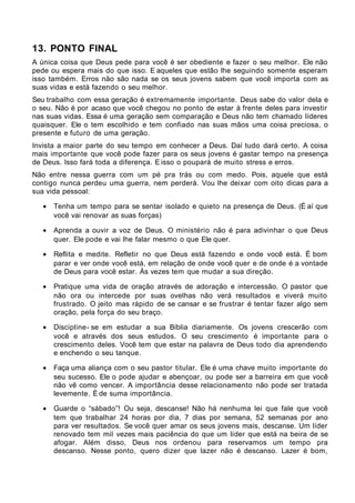 13. PONTO FINAL
A única coisa que Deus pede para você é ser obediente e fazer o seu melhor. Ele não
pede ou espera mais do que isso. E aqueles que estão lhe seguindo somente esperam
isso também. Erros não são nada se os seus jovens sabem que você importa com as
suas vidas e está fazendo o seu melhor.
Seu trabalho com essa geração é extremamente importante. Deus sabe do valor dela e
o seu. Não é por acaso que você chegou no ponto de estar à frente deles para investir
nas suas vidas. Essa é uma geração sem comparação e Deus não tem chamado líderes
quaisquer. Ele o tem escolhido e tem confiado nas suas mãos uma coisa preciosa, o
presente e futuro de uma geração.
Invista a maior parte do seu tempo em conhecer a Deus. Daí tudo dará certo. A coisa
mais importante que você pode fazer para os seus jovens é gastar tempo na presença
de Deus. Isso fará toda a diferença. E isso o poupará de muito stress e erros.
Não entre nessa guerra com um pé pra trás ou com medo. Pois, aquele que está
contigo nunca perdeu uma guerra, nem perderá. Vou lhe deixar com oito dicas para a
sua vida pessoal:

   •   Tenha um tempo para se sentar isolado e quieto na presença de Deus. (É aí que
       você vai renovar as suas forças)

   •   Aprenda a ouvir a voz de Deus. O ministério não é para adivinhar o que Deus
       quer. Ele pode e vai lhe falar mesmo o que Ele quer.

   •   Reflita e medite. Refletir no que Deus está fazendo e onde você está. É bom
       parar e ver onde você está, em relação de onde você quer e de onde é a vontade
       de Deus para você estar. Às vezes tem que mudar a sua direção.

   •   Pratique uma vida de oração através de adoração e intercessão. O pastor que
       não ora ou intercede por suas ovelhas não verá resultados e viverá muito
       frustrado. O jeito mas rápido de se cansar e se frustrar é tentar fazer algo sem
       oração, pela força do seu braço.

   •   Discipline- se em estudar a sua Bíblia diariamente. Os jovens crescerão com
       você e através dos seus estudos. O seu crescimento é importante para o
       crescimento deles. Você tem que estar na palavra de Deus todo dia aprendendo
       e enchendo o seu tanque.

   •   Faça uma aliança com o seu pastor titular. Ele é uma chave muito importante do
       seu sucesso. Ele o pode ajudar e abençoar, ou pode ser a barreira em que você
       não vê como vencer. A importância desse relacionamento não pode ser tratada
       levemente. É de suma importância.

   •   Guarde o “sábado”! Ou seja, descanse! Não há nenhuma lei que fale que você
       tem que trabalhar 24 horas por dia, 7 dias por semana, 52 semanas por ano
       para ver resultados. Se você quer amar os seus jovens mais, descanse. Um líder
       renovado tem mil vezes mais paciência do que um líder que está na beira de se
       afogar. Além disso, Deus nos ordenou para reservamos um tempo pra
       descanso. Nesse ponto, quero dizer que lazer não é descanso. Lazer é bom,
 