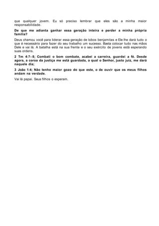que qualquer jovem.      Eu só preciso    lembrar   que eles são a minha       maior
responsabilidade.
De que me adianta ganhar essa geração inteira e perder a minha própria
família?
Deus chamou você para liderar essa geração de lobos benjamitas e Ele lhe dará tudo o
que é necessário para fazer do seu trabalho um sucesso. Basta colocar tudo nas mãos
Dele e vai lá. A batalha está na sua frente e o seu exército de jovens está esperando
suas ordens.
2 Tm 4:7- 8; Combati o bom combate, acabei a carreira, guardei a fé. Desde
agora, a coroa da justiça me está guardada, a qual o Senhor, justo juiz, me dará
naquele dia;
3 João 1:4; Não tenho maior gozo do que este, o de ouvir que os meus filhos
andam na verdade.
Vai lá papai. Seus filhos o esperam.
 