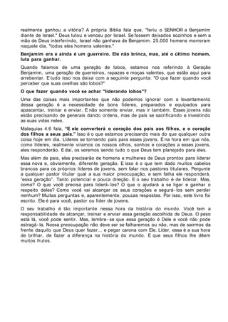 realmente ganhou a vitória? A própria Bíblia fala que, "feriu o SENHOR a Benjamim
diante de Israel." Deus lutou e venceu por Israel. Se fossem deixados sozinhos e sem a
mão de Deus interferindo, Israel não ganhava de Benjamim. 25.000 homens morreram
naquele dia, "todos eles homens valentes."
Benjamim era e ainda é um guerreiro. Ele não brinca, mas, até o último homem,
luta para ganhar.
Quando falamos de uma geração de lobos, estamos nos referindo à Geração
Benjamim, uma geração de guerreiros, rapazes e moças valentes, que estão aqui para
arrebentar. E tudo isso nos deixa com a seguinte pergunta: "O que fazer quando você
perceber que suas ovelhas são lobos?"
O que fazer quando você se achar "liderando lobos"?
Uma das coisas mais importantes que não podemos ignorar com o levantamento
dessa geração é a necessidade de bons líderes, preparados e equipados para
apascentar, treinar e enviar. E não somente enviar, mas ir também. Esses jovens não
estão precisando de generais dando ordens, mas de pais se sacrificando e investindo
as suas vidas neles.
Malaquias 4:6 fala, “E ele converterá o coração dos pais aos filhos, e o coração
dos filhos a seus pais.” Isso é o que estamos precisando mais do que qualquer outra
coisa hoje em dia. Líderes se tornando pais para esses jovens. E na hora em que nós,
como líderes, realmente viramos os nossos olhos, sonhos e corações a esses jovens,
eles responderão. E daí, os veremos sendo tudo o que Deus tem planejado para eles.
Mas além de pais, eles precisarão de homens e mulheres de Deus prontos para liderar
essa nova e, obviamente, diferente geração. E isso é o que tem dado muitos cabelos
brancos para os próprios líderes de jovens, sem falar nos pastores titulares. Pergunte
a qualquer pastor titular qual a sua maior preocupação, e sem falha ele responderá,
“essa geração”. Tanto potencial e pouca direção. E o seu trabalho é de liderar. Mas,
como? O que você precisa para liderá- los? O que o ajudará a se ligar e ganhar o
respeito deles? Como você vai alcançar os seus corações e segurá- los sem perder
nenhum? Muitas perguntas e, aparentemente, poucas respostas. Por isso, este livro foi
escrito. Ele é para você, pastor ou líder de jovens.
O seu trabalho é tão importante nessa hora da história do mundo. Você tem a
responsabilidade de alcançar, treinar e enviar essa geração escolhida de Deus. O peso
está lá, você pode sentir. Mas, lembre- se que essa geração é Dele e você não pode
estragá- la. Nossa preocupação não deve ser se falharemos ou não, mas de sairmos da
frente daquilo que Deus quer fazer... e pegar carona com Ele. Líder, essa é a sua hora
de brilhar, de fazer a diferença na história do mundo. E que seus filhos lhe dêem
muitos frutos.
 