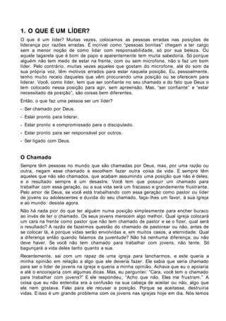 1. O QUE É UM LÍDER?
O que é um líder? Muitas vezes, colocamos as pessoas erradas nas posições de
liderança por razões erradas. É incrível como “pessoas bonitas” chegam a ter cargo
sem a menor noção de como lidar com responsabilidade, só por sua beleza. Ou
aquele tagarela que é bom de papo e aparentemente tem muita sabedoria. Só porque
alguém não tem medo de estar na frente, com ou sem microfone, não o faz um bom
líder. Pelo contrário, muitas vezes aqueles que gostam do microfone, até do som da
sua própria voz, têm motivos errados para estar naquela posição. Eu, pessoalmente,
tenho muito receio daqueles que vêm procurando uma posição ou se oferecem para
liderar. Você, como líder, tem que ser confiante no seu chamado e do fato que Deus o
tem colocado nessa posição para agir, sem apreensão. Mas, “ser confiante” e “estar
necessitado da posição”, são coisas bem diferentes.
Então, o que faz uma pessoa ser um líder?
- Ser chamado por Deus.
- Estar pronto para liderar.
- Estar pronto e compromissado para o discipulado.
- Estar pronto para ser responsável por outros.
- Ser ligado com Deus.


O Chamado
Sempre têm pessoas no mundo que são chamadas por Deus, mas, por uma razão ou
outra, negam esse chamado e escolhem fazer outra coisa da vida. E sempre têm
aqueles que não são chamados, que acabam assumindo uma posição que não é deles,
e o resultado sempre é um desastre. Você tem que possuir um chamado para
trabalhar com essa geração, ou a sua vida será um fracasso e grandemente frustrante.
Pelo amor de Deus, se você está trabalhando com essa geração como pastor ou líder
de jovens ou adolescentes e duvida do seu chamado, faça- lhes um favor, à sua igreja
e ao mundo: desista agora.
Não há nada pior do que ter alguém numa posição simplesmente para encher buraco
ao invés de ter o chamado. Os seus jovens merecem algo melhor. Qual igreja colocará
um cara na frente como pastor que não tem chamado de pastor e se o fizer, qual será
o resultado? A razão de fazermos questão do chamado de pastorear ou não, antes de
se colocar lá, é porque vidas serão envolvidas e, em muitos casos, a eternidade. Qual
a diferença então quando falamos da juventude? Não há nenhuma diferença; ou não
deve haver. Se você não tem chamado para trabalhar com jovens, não tente. Só
bagunçará a vida deles tanto quanto a sua.
Recentemente, sai com um rapaz de uma igreja para lancharmos, e este queria a
minha opinião em relação a algo que ele deveria fazer. Ele sabia que seria chamado
para ser o líder de jovens na igreja e queria a minha opinião. Achava que eu o apoiaria
e até o encorajaria com algumas dicas. Mas, eu perguntei: “Cara, você tem o chamado
para trabalhar com jovens?” E ele respondeu, “Acho que não. Eles me frustram.” A
coisa que eu não entendia era a confusão na sua cabeça de aceitar ou não, algo que
ele nem gostava. Falei para ele recusar a posição. Porque se aceitasse, destruiria
vidas. E isso é um grande problema com os jovens nas igrejas hoje em dia. Nós temos
 