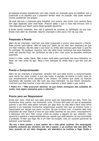 as pessoas erradas trabalhando com eles. Existe um chamado para se trabalhar com a
juventude e só aqueles que o possuem devem estar na posição. Isso pode resolver
muitos problemas nas igrejas.
Se você não tem o chamado para trabalhar com jovens, não chore, com certeza Deus
tem algo separado para você fazer. Procure saber o que é, mas não brinque com a
vida daqueles que fazem parte desta geração escolhida.
E ainda sendo chamado, isso não é garantia de sucesso ou satisfação na sua vida.
Existe mais além do chamado. Saul foi chamado e olhe para o fim da sua vida.


Preparado e Pronto
Além de ser chamado, você tem que estar preparado e pronto para assumir a frente.
Estar pronto para liderar. Não há nada pior (além de um líder sem chamado) do que
um líder indeciso. Ele não sabe o que fazer ou então está nervoso para fazer o que lhe
foi confiado. De qualquer maneira, isso não dará muita confiança aos seus liderados.
Você não precisa fingir ter confiança se não a tem, mas tome as decisões melhores
possíveis.
Você é o líder, então lidere. Não é para você pedir permissão aos seus liderados ou
fazer um voto antes de agir. Deus o tem colocado lá, então faça o que tem que ser
feito.


Pronto e Compromissado
Além de ser chamado e preparado, também tem que estar pronto e compromissado
para treiná- los, para investir a sua vida neles. A posição de liderar é muito mais do
que simplesmente tomar decisões e dar ordens. Os líderes que verão os maiores
resultados são aqueles que dão tudo aos seus liderados, os que fazem discípulos.
Você tem que lhes mostrar a sua vida como exemplo e fazer deles o que você é.
1 Pedro 5:3 – “Não procurem dominar os que foram entregues aos cuidados de
vocês, mas sejam exemplos para o rebanho.”


Pronto para ser Responsável
Ainda tem mais. Você tem que estar pronto para ser responsável por eles. Tanto nos
momentos bons quanto nos momentos ruins. É muito fácil para um pai se apresentar
quando o seu filho está sendo honrado por algo feito na vida dele e bem mais difícil
quando é um daqueles momentos vergonhosos quando tem que se mostrar como o
responsável por aquele que pisou na bola. Só que na hora ruim, é quando eles mais
precisarão de você. Essa é a hora em que serão carentes do seu amor, encorajamento
e liderança. Um bom líder nunca virará as costas a alguém do seu rebanho, mas
assumirá e aceitará a responsabilidade por aquele que está debaixo de sua autoridade
e proteção. O líder que foge não é um líder de coração, mas um covarde querendo se
aparecer e ser honrado.
“Eu sou o bom pastor; o bom pastor dá a vida pelas ovelhas. Um empregado
trabalha somente por dinheiro; ele não é pastor, e as ovelhas não são dele. Por
isso, quando vê um lobo chegando, ele abandona as ovelhas e foge. Então o
 