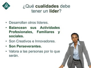 • Desarrollan otros líderes.
• Balancean sus Actividades
Profesionales, Familiares y
sociales.
• Son Creativos e Innovadores.
• Son Perseverantes.
• Valora a las personas por lo que
serán.
¿Qué cualidades debe
tener un líder?
 