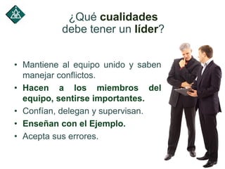 • Mantiene al equipo unido y saben
manejar conflictos.
• Hacen a los miembros del
equipo, sentirse importantes.
• Confían, delegan y supervisan.
• Enseñan con el Ejemplo.
• Acepta sus errores.
¿Qué cualidades
debe tener un líder?
 