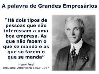 A palavra de Grandes Empresários

 “Há dois tipos de
 pessoas que não
interessam a uma
 boa empresa. As
 que não fazem o
que se manda e as
  que só fazem o
  que se manda”
            Henry Ford
Industrial Americano 1863- 1947
 