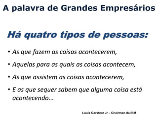 A palavra de Grandes Empresários


Há quatro tipos de pessoas:
 • As que fazem as coisas acontecerem,
 • Aquelas para as quais as coisas acontecem,
 • As que assistem as coisas acontecerem,
 • E as que sequer sabem que alguma coisa está
   acontecendo...
                          Louis Gerstner Jr. - Chairman da IBM
 