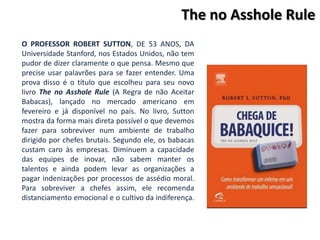 The no Asshole Rule
O PROFESSOR ROBERT SUTTON, DE 53 ANOS, DA
Universidade Stanford, nos Estados Unidos, não tem
pudor de dizer claramente o que pensa. Mesmo que
precise usar palavrões para se fazer entender. Uma
prova disso é o título que escolheu para seu novo
livro The no Asshole Rule (A Regra de não Aceitar
Babacas), lançado no mercado americano em
fevereiro e já disponível no país. No livro, Sutton
mostra da forma mais direta possível o que devemos
fazer para sobreviver num ambiente de trabalho
dirigido por chefes brutais. Segundo ele, os babacas
custam caro às empresas. Diminuem a capacidade
das equipes de inovar, não sabem manter os
talentos e ainda podem levar as organizações a
pagar indenizações por processos de assédio moral.
Para sobreviver a chefes assim, ele recomenda
distanciamento emocional e o cultivo da indiferença.
 