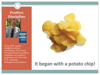 Positive
    Discipline




Grote, Dick. (2006).
Discipline without
punishment: The proven
strategy that turns problem
employees into superior
performers (2nd ed.). New
York: American
Management Association.
                              It began with a potato chip!
 