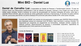 Daniel de Carvalho Luz é especialista em Gestão de Pessoas e Transformação Cultural. É autor de
diversos títulos que influenciaram positivamente a vida de milhares de pessoas, incluindo o livro Insight com mais de hum
milhão cópias vendidas. Daniel é professor de cursos de pós-graduação em diversas instituições de ensino, entre elas o
CENTRO PAULA SOUZA, além de colunista de várias publicações nacionais e internacionais. É vencedor de quatro prêmios
TOP RH promovidos pela ADVB e do prêmio Destaque RH promovido pela editora Gestão & RH, entre outras menções.
Formado pela UNESP com estudos de pós-graduação e mestrado pelo CENTRO PAULA SOUZA,
teve destacada carreira em empresas como ZF-Sachs, Hays Lemmertz e Johnson Controls. Foi
responsável por programas de engajamento de funcionários, mediação sindical, projetos de
melhoria contínua, desenvolvimento de pessoas e universidade corporativa, capacitando as
organizações para níveis superiores de desempenho.
Livros de Daniel Luz
o LUZ, D. C.; Insight. São Paulo; DVS, 2000
o LUZ, D. C.; Insight 2. São Paulo; DVS, 2002
o LUZ, D. C.; Fênix São Paulo; DVS, 2006
o LUZ, D.C.; A Arte da Guerra; Ser Mais, 2014
o LUZ, D. C.; Recarregando a Bateria Humana; DVS, 2015
o Luz, D.C.; Modelo de Atuação da Liderança; DVS, 2017
2| Professor MSc. Daniel de Carvalho Luz | daniel@universocorporativo.com.br | T. 15 9 9126 5571
Mini BIO – Daniel Luz
 