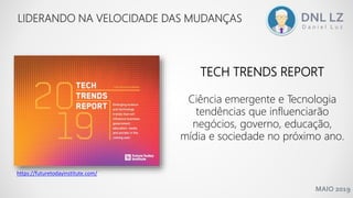 MAIO 2019
LIDERANDO NA VELOCIDADE DAS MUDANÇAS
TECH TRENDS REPORT
Ciência emergente e Tecnologia
tendências que influenciarão
negócios, governo, educação,
mídia e sociedade no próximo ano.
https://futuretodayinstitute.com/
 