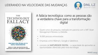 MAIO 2019
LIDERANDO NA VELOCIDADE DAS MUDANÇAS
A falácia tecnológica: como as pessoas são
a verdadeira chave para a transformação
digital
• Quatro anos de pesquisa, realizada em parceria com o MIT Sloan
Management Review e a Deloitte.
• 16.000 pessoas entrevistadas
•
• Empresas como Walmart, Google e Salesforce.
• conceito de MATURIDADE DIGITAL - a capacidade de aproveitar as
oportunidades oferecidas pela nova tecnologia
 