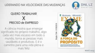 MAIO 2019
QUERO TRABALHAR
X
PRECISO de EMPREGO
LIDERANDO NA VELOCIDADE DAS MUDANÇAS
A ciência mostra que enxergar
significado no próprio trabalho, algo
cada vez mais escasso em todo o
mundo, torna as pessoas mais
saudáveis e produtivas. E é o
caminho para uma vida plena e
mais feliz
Edição1184-01/05/2019
 