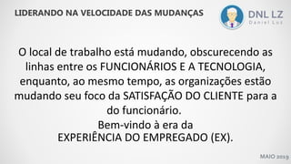 MAIO 2019
O local de trabalho está mudando, obscurecendo as
linhas entre os FUNCIONÁRIOS E A TECNOLOGIA,
enquanto, ao mesmo tempo, as organizações estão
mudando seu foco da SATISFAÇÃO DO CLIENTE para a
do funcionário.
Bem-vindo à era da
EXPERIÊNCIA DO EMPREGADO (EX).
LIDERANDO NA VELOCIDADE DAS MUDANÇAS
 