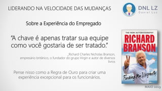 MAIO 2019
Sobre a Experiência do Empregado
LIDERANDO NA VELOCIDADE DAS MUDANÇAS
“A chave é apenas tratar sua equipe
como você gostaria de ser tratado.”
_Richard Charles Nicholas Branson,
empresário britânico, o fundador do grupo Virgin e autor de diversos
livros
Pense nisso como a Regra de Ouro para criar uma
experiência excepcional para os funcionários.
 