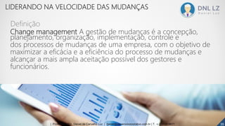 Change management A gestão de mudanças é a concepção,
planejamento, organização, implementação, controle e
dos processos de mudanças de uma empresa, com o objetivo de
maximizar a eficácia e a eficiência do processo de mudanças e
alcançar a mais ampla aceitação possível dos gestores e
funcionários.
Definição
353535| Professor MSc. Daniel de Carvalho Luz | daniel@universocorporativo.com.br | T. 15 9 9126 5571
LIDERANDO NA VELOCIDADE DAS MUDANÇAS
 