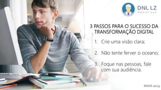 MAIO 2019
3 PASSOS PARA O SUCESSO DA
TRANSFORMAÇÃO DIGITAL
1. Crie uma visão clara;
2. Não tente ferver o oceano;
3. Foque nas pessoas, fale
com sua audiência.
 