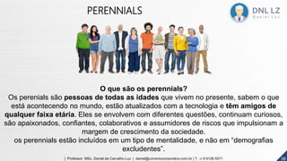 38
PERENNIALS
O que são os perennials?
Os perenials são pessoas de todas as idades que vivem no presente, sabem o que
está acontecendo no mundo, estão atualizados com a tecnologia e têm amigos de
qualquer faixa etária. Eles se envolvem com diferentes questões, continuam curiosos,
são apaixonados, confiantes, colaborativos e assumidores de riscos que impulsionam a
margem de crescimento da sociedade.
os perennials estão incluídos em um tipo de mentalidade, e não em “demografias
excludentes”.
3838| Professor MSc. Daniel de Carvalho Luz | daniel@universocorporativo.com.br | T. 15 9 9126 5571
 