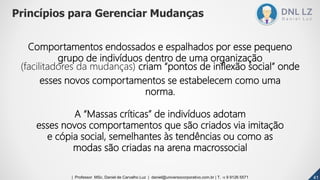 Comportamentos endossados e espalhados por esse pequeno
grupo de indivíduos dentro de uma organização
(facilitadores da mudanças) criam “pontos de inflexão social” onde
esses novos comportamentos se estabelecem como uma
norma.
A “Massas críticas” de indivíduos adotam
esses novos comportamentos que são criados via imitação
e cópia social, semelhantes às tendências ou como as
modas são criadas na arena macrossocial
Princípios para Gerenciar Mudanças
414141| Professor MSc. Daniel de Carvalho Luz | daniel@universocorporativo.com.br | T. 15 9 9126 5571
 