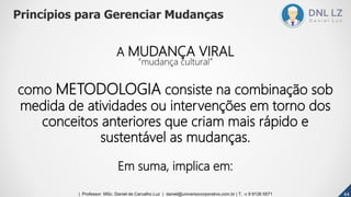 A MUDANÇA VIRAL
“mudança cultural”
como METODOLOGIA consiste na combinação sob
medida de atividades ou intervenções em torno dos
conceitos anteriores que criam mais rápido e
sustentável as mudanças.
Em suma, implica em:
Princípios para Gerenciar Mudanças
444444| Professor MSc. Daniel de Carvalho Luz | daniel@universocorporativo.com.br | T. 15 9 9126 5571
 