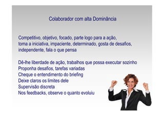 Competitivo, objetivo, focado, parte logo para a ação,
toma a iniciativa, impaciente, determinado, gosta de desafios,
independente, fala o que pensa
Dê-lhe liberdade de ação, trabalhos que possa executar sozinho
Proponha desafios, tarefas variadas
Cheque o entendimento do briefing
Deixe claros os limites dele
Supervisão discreta
Nos feedbacks, observe o quanto evoluiu
Colaborador com alta Dominância
 