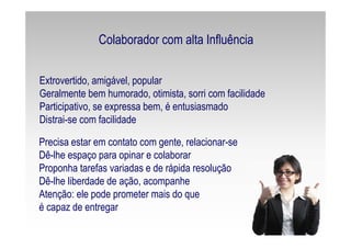 Extrovertido, amigável, popular
Geralmente bem humorado, otimista, sorri com facilidade
Participativo, se expressa bem, é entusiasmado
Distrai-se com facilidade
Precisa estar em contato com gente, relacionar-se
Dê-lhe espaço para opinar e colaborar
Proponha tarefas variadas e de rápida resolução
Dê-lhe liberdade de ação, acompanhe
Atenção: ele pode prometer mais do que
é capaz de entregar
Colaborador com alta Influência
 