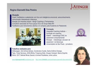 Formação
Integrated Coaching Institute –
formação em coaching
Etalent - metodologia DISC de
assesment comportamental
Khorppe - metodologia Janusian de
assesment de lideranças
Universidade de São Paulo – jornalismo
Atuação
Coach, facilitadora e palestrante com foco em inteligência emocional, autoconheciimento,
comunicação interpessoal e liderança
Atuação por empresa própria - Atingir Coaching e Treinamentos
Consultora associada da Foccs (grupo ICI) e do Grupo Meta RH
Facilitadora para treinamentos abertos e in company pela Academia do Palestrante
www.reginagiannetti.wordpress.com http://www.linkedin.com/pub/regina-giannetti-dias-pereira/0/53b/a90
Regina Giannetti Dias Pereira
Trabalhos realizados para
Volkswagen, Gol Lilnhas Aéreas, Construtora Cyrela, Santo Antônio Energia,
Tigre, Ticket Serviços, AON Affinity, Fresenius-Kabi, Gruppo Campari, Banco Espírito
Santo, GVT, Sebrae Minas Gerais e Unimed Paulistana, entre outros.
 