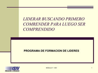 LIDERAR BUSCANDO PRIMERO
COMRENDER PARA LUEGO SER
COMPRENDIDO



PROGRAMA DE FORMACION DE LIDERES




            MODULO 7 - ISIV        1
 