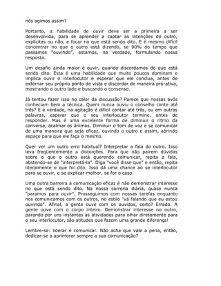 nós agimos assim?

Portanto, a habilidade de ouvir deve ser a primeira a ser
desenvolvida, para se aprender a captar as intenções do outro,
explícitas ou não, e focar no que está sendo dito. E é mesmo difícil
concentrar no que o outro está dizendo, se 90% do tempo que
passamos “ouvindo”, estamos, na verdade, formulando nossa
resposta.

Um desafio ainda maior é ouvir, quando discordamos do que está
sendo dito. Esta é uma habilidade que muito poucos dominam e
implica ouvir o interlocutor e esperar que ele conclua, antes de
externar seu próprio ponto de vista e discordar de maneira pró-ativa,
mostrando o outro lado e buscando o consenso.

Já tentou fazer isso no calor da discussão? Parece que nossas avós
conheciam bem a técnica. Quem nunca ouviu o conselho conte até
três? E é verdade, na agitação é difícil contar até três, ou em outras
palavras, esperar que o seu interlocutor termine, antes de
responder. Mas é uma excelente forma de diminuir o ritmo da
conversa, acalmar os ânimos. Diminuir o tom de voz e se comunicar
de uma maneira que seja eficaz, ouvindo o outro e assim, abrindo
espaço para que ele faça o mesmo.

Quer ver um outro erro habitual? Interpretar a fala do outro. Isso
leva freqüentemente a distorções. Para que não pairem dúvidas
sobre o que o outro está querendo comunicar, repita a fala,
abstendo-se de “interpretá-la”. Diga “você disse que” e então, repita
literalmente o que foi dito. Isso dá uma chance ao se interlocutor
para se ouvir, e se explicar melhor, se for o caso.

Uma outra barreira à comunicação eficaz é não demonstrar interesse
no que está sendo dito. Na nossa correria diária, quase nunca
"paramos para ouvir". Prosseguimos com nossas tarefas enquanto
nos comunicamos com os outros, no estilo "vá falando que eu estou
ouvindo”. Afinal, a gente ouve com os ouvidos, certo? Errado. A
gente ouve com o corpo inteiro. Demonstrar interesse no outro,
parando por uns instantes as atividades para olhar diretamente para
o seu interlocutor, são atitudes que fazem uma grande diferença!

Lembre-se: liderar é comunicar. Não acha que vale a pena, então,
dedicar-se a aprimorar sempre a sua comunicação?
 
