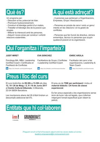 Un programa per:
- Descobrir el teu potencial de líder.
- Promoure l’autoconeixement.
- Construir el lideratge partint d’un mateix.
- Treballar el lideratge des de la posició que
ocupes.
- Millorar la interacció amb les persones.
- Adquirir noves eines per construir i enfortir
relacions sostenibles.
El preu es de 750€ per participant i inclou el
material didàctic i 24 hores de classe
experiencial.
Es fan preus especials a les organitzacions sense
ànim de lucre i als col·legiats, que s’oferiran
mitjançant l’email especificat quan rebem la
petició.
El curs tindrà lloc de 09.30h a 13.30h els dies
12, 19 i 26 de Maig; i 2, 9 i 16 de Junio 2017
al Centre Cultural Albareda; C/Albareda,
22-24 08004 Barcelona.
Les inscripcions abans del 28 d’Abril tindran un
descompte addicional del 5%.
JUDIT MIRET
Psicòloga MA, MBA, Leadership
Certified Coach i Certificada en
Facilitació de Conflictes
EVA SÁNCHEZ
Facilitadora de Grups i Conflictes
i Leadership Certified Coach
ENRIC AROLA
Facilitador del canvi a les
organitzacions. Leadership &
Team Coach
Preguem enviïn el full d’inscripció adjunt amb les seves dades al correu
leaders.empowered@in-inmovement.com
- A persones que pertanyen a Organitzacions,
Empreses, Grups i Associacions.
- Persones en procés de canvi i amb un genuí
interès en les relacions i en la gestió de
conflictes.
- Persones que fan funció de directius, càrrecs
entremitjos, tècnics i/o persones que ocupin
qualsevol posició en la organització.
Què és? Aqui està adreçat?
Qui l’organitza i l’imparteix?
Preus i lloc del curs
Entitats que hi col·laboren
https://es.linkedin.com/in/juditmiretgual https://es.linkedin.com/in/evasanchezdiaz https://es.linkedin.com/in/enricarola
 