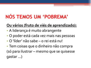 NÓS TEMOS UM ‘POBREMA’
Ou vários (fruto de viés de aprendizado):
• A liderança é muito abrangente
• O poder está cada vez mais nas pessoas
• O ‘líder’ não sabe – o rei está nu!
• Tem coisas que o dinheiro não compra
(só para ilustrar – mesmo que se quisesse
gastar ...)
 