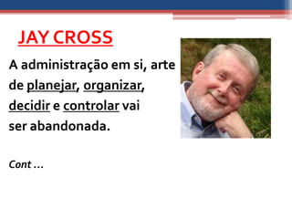 JAY CROSS
A administração em si, arte
de planejar, organizar,
decidir e controlar vai
ser abandonada.

Cont …
 