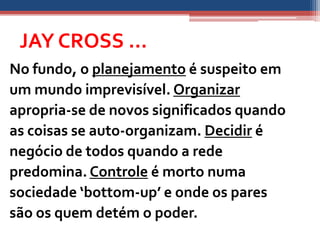 JAY CROSS ...
No fundo, o planejamento é suspeito em
um mundo imprevisível. Organizar
apropria-se de novos significados quando
as coisas se auto-organizam. Decidir é
negócio de todos quando a rede
predomina. Controle é morto numa
sociedade ‘bottom-up’ e onde os pares
são os quem detém o poder.
 