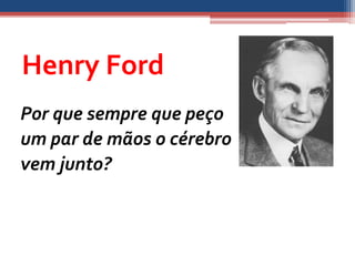 Henry Ford
Por que sempre que peço
um par de mãos o cérebro
vem junto?
 