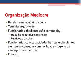 Organização Medíocre
• Baseia-se na obediência cega
• Tem hierarquia forte
• Funcionários obedientes são commodity:
 ▫ Trabalho repetitivo e rotineiro
 ▫ Reativos e passivos
• Funcionários com capacidades básicas e obedientes
  a empresa consegue com facilidade – logo não é
  vantagem competitiva
• E mais ...
 