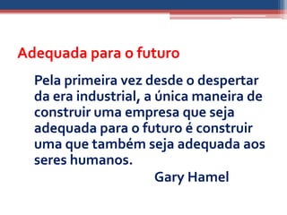 Adequada para o futuro
  Pela primeira vez desde o despertar
  da era industrial, a única maneira de
  construir uma empresa que seja
  adequada para o futuro é construir
  uma que também seja adequada aos
  seres humanos.
                       Gary Hamel
 