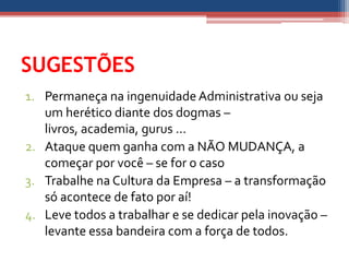 SUGESTÕES
1. Permaneça na ingenuidade Administrativa ou seja
   um herético diante dos dogmas –
   livros, academia, gurus ...
2. Ataque quem ganha com a NÃO MUDANÇA, a
   começar por você – se for o caso
3. Trabalhe na Cultura da Empresa – a transformação
   só acontece de fato por aí!
4. Leve todos a trabalhar e se dedicar pela inovação –
   levante essa bandeira com a força de todos.
 