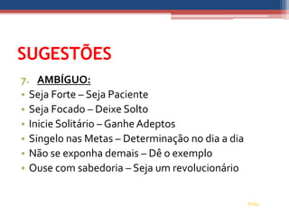SUGESTÕES
7. AMBÍGUO:
• Seja Forte – Seja Paciente
• Seja Focado – Deixe Solto
• Inicie Solitário – Ganhe Adeptos
• Singelo nas Metas – Determinação no dia a dia
• Não se exponha demais – Dê o exemplo
• Ouse com sabedoria – Seja um revolucionário


                                                  Tribo
 