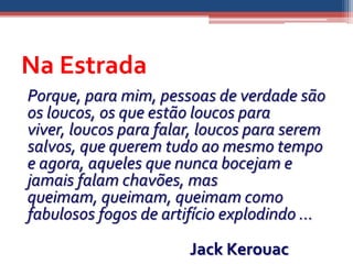 Na Estrada
Porque, para mim, pessoas de verdade são
os loucos, os que estão loucos para
viver, loucos para falar, loucos para serem
salvos, que querem tudo ao mesmo tempo
e agora, aqueles que nunca bocejam e
jamais falam chavões, mas
queimam, queimam, queimam como
fabulosos fogos de artifício explodindo ...

                       Jack Kerouac
 