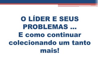 O LÍDER E SEUS
    PROBLEMAS ...
  E como continuar
colecionando um tanto
        mais!
 