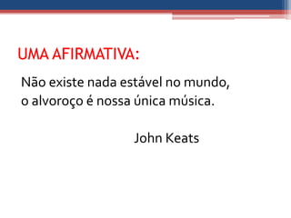 UMA AFIRMATIVA:
Não existe nada estável no mundo,
o alvoroço é nossa única música.

                 John Keats
 