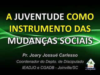 A JUVENTUDE COMO
INSTRUMENTO DAS
MUDANÇAS SOCIAIS
Pr. Joary Jossué Carlesso
Coordenador do Depto. de Discipulado
IEADJO e CGADB - Joinville/SC
 