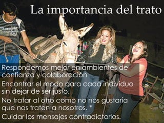 La importancia del trato
Respondemos mejor en ambientes de
confianza y colaboración
Encontrar el modo para cada individuo
sin dejar de ser justo.
No tratar al otro como no nos gustaría
que nos traten a nosotros. *
Cuidar los mensajes contradictorios.
 