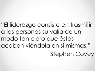“El liderazgo consiste en trasmitir
a las personas su valía de un
modo tan claro que éstas
acaben viéndola en sí mismas.”
Stephen Covey
 