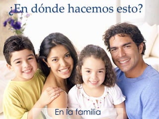 ¿En dónde hacemos esto?
En la familia
 