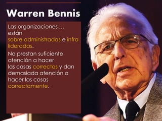 Warren Bennis
Las organizaciones …
están
sobre administradas e infra
lideradas.
No prestan suficiente
atención a hacer
las cosas correctas y dan
demasiada atención a
hacer las cosas
correctamente.
 