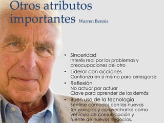 Otros atributos
importantes Warren Bennis
• Sinceridad
Interés real por los problemas y
preocupaciones del otro
• Liderar con acciones
Confianza en sí mismo para arriesgarse
• Reflexión
No actuar por actuar
Clave para aprender de los demás
• Buen uso de la tecnología
Sentirse cómodos con las nuevas
tecnologías y aprovecharlas como
vehículo de comunicación y
fuente de nuevos negocios.
 