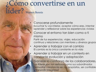 ¿Cómo convertirse en un
líder? Warren Bennis
• Conocerse profundamente
Escuchar tu voz interior, aceptar cómo eres, intentar
aprender y reflexionar sobre las experiencias vividas
• Conocer el entorno tan bien como a ti
mismo
Partir de tus experiencias, viajes, educación
continua y relaciones con mentores y diversos grupos
• Aprender a trabajar con el cambio
El cambio es la única constante en la vida
• Aprender a trabajar en un contexto en
constante evolución y adaptación
• Ganarse la confianza de los colaboradores.
Los líderes son tan exitosos como sus subordinados
Demostrar constancia en tus propósitos, ser confiable
y transmitir integridad
 